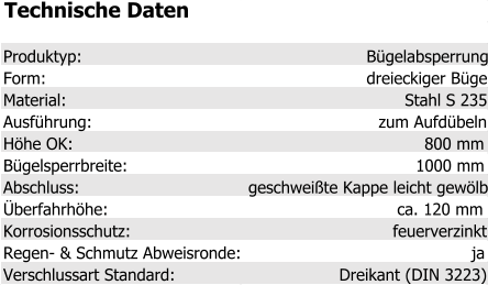 Technische Daten Produktyp: Bügelabsperrung Form: dreieckiger Bügel Material: Stahl S 235 Ausführung: zum Aufdübeln Höhe OK: 800 mm Bügelsperrbreite: 1000 mm Abschluss: geschweißte Kappe leicht gewölbt Überfahrhöhe: ca. 120 mm Korrosionsschutz: feuerverzinkt Regen- & Schmutz Abweisronde: ja Verschlussart Standard: Dreikant (DIN 3223)