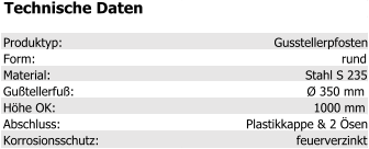 Technische Daten Produktyp: Gusstellerpfosten Form: rund Material: Stahl S 235 Gußtellerfuß: Ø 350 mm Höhe OK: 1000 mm Abschluss: Plastikkappe & 2 Ösen Korrosionsschutz: feuerverzinkt