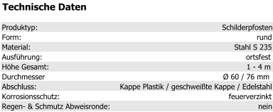 Technische Daten Produktyp: Schilderpfosten Form: rund Material: Stahl S 235 Ausführung: ortsfest Höhe Gesamt: 1 - 4 m Durchmesser Ø 60 / 76 mm Abschluss: Kappe Plastik / geschweißte Kappe / Edelstahl Korrosionsschutz: feuerverzinkt Regen- & Schmutz Abweisronde: nein